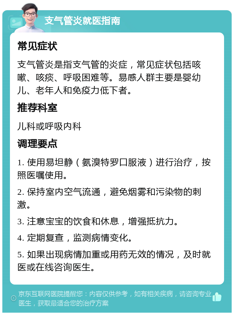 支气管炎就医指南 常见症状 支气管炎是指支气管的炎症，常见症状包括咳嗽、咳痰、呼吸困难等。易感人群主要是婴幼儿、老年人和免疫力低下者。 推荐科室 儿科或呼吸内科 调理要点 1. 使用易坦静（氨溴特罗口服液）进行治疗，按照医嘱使用。 2. 保持室内空气流通，避免烟雾和污染物的刺激。 3. 注意宝宝的饮食和休息，增强抵抗力。 4. 定期复查，监测病情变化。 5. 如果出现病情加重或用药无效的情况，及时就医或在线咨询医生。