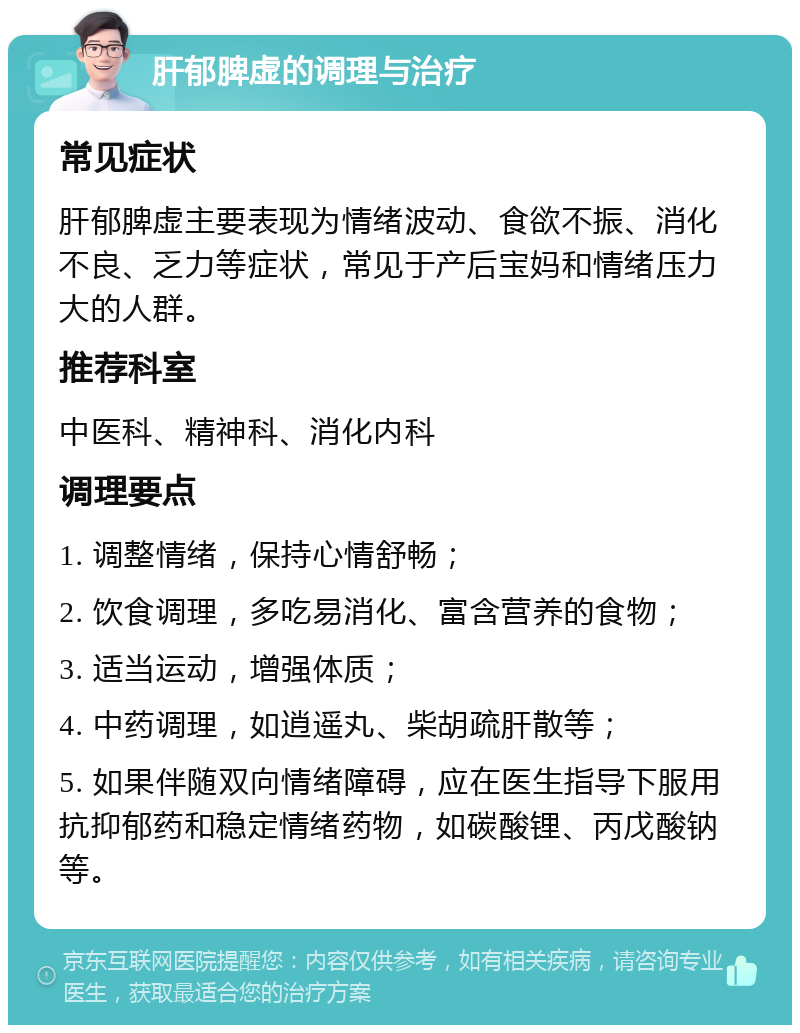 肝郁脾虚的调理与治疗 常见症状 肝郁脾虚主要表现为情绪波动、食欲不振、消化不良、乏力等症状，常见于产后宝妈和情绪压力大的人群。 推荐科室 中医科、精神科、消化内科 调理要点 1. 调整情绪，保持心情舒畅； 2. 饮食调理，多吃易消化、富含营养的食物； 3. 适当运动，增强体质； 4. 中药调理，如逍遥丸、柴胡疏肝散等； 5. 如果伴随双向情绪障碍，应在医生指导下服用抗抑郁药和稳定情绪药物，如碳酸锂、丙戊酸钠等。