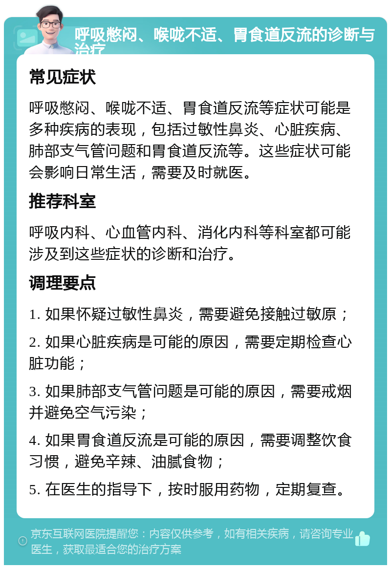 呼吸憋闷、喉咙不适、胃食道反流的诊断与治疗 常见症状 呼吸憋闷、喉咙不适、胃食道反流等症状可能是多种疾病的表现，包括过敏性鼻炎、心脏疾病、肺部支气管问题和胃食道反流等。这些症状可能会影响日常生活，需要及时就医。 推荐科室 呼吸内科、心血管内科、消化内科等科室都可能涉及到这些症状的诊断和治疗。 调理要点 1. 如果怀疑过敏性鼻炎，需要避免接触过敏原； 2. 如果心脏疾病是可能的原因，需要定期检查心脏功能； 3. 如果肺部支气管问题是可能的原因，需要戒烟并避免空气污染； 4. 如果胃食道反流是可能的原因，需要调整饮食习惯，避免辛辣、油腻食物； 5. 在医生的指导下，按时服用药物，定期复查。