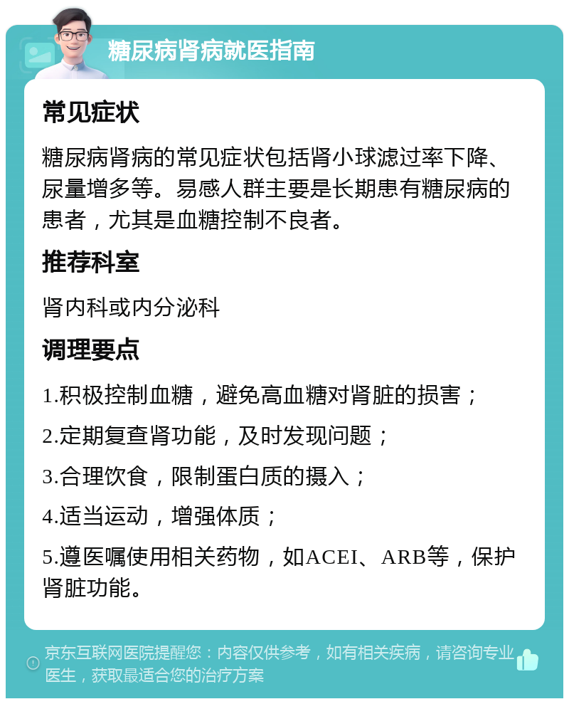 糖尿病肾病就医指南 常见症状 糖尿病肾病的常见症状包括肾小球滤过率下降、尿量增多等。易感人群主要是长期患有糖尿病的患者，尤其是血糖控制不良者。 推荐科室 肾内科或内分泌科 调理要点 1.积极控制血糖，避免高血糖对肾脏的损害； 2.定期复查肾功能，及时发现问题； 3.合理饮食，限制蛋白质的摄入； 4.适当运动，增强体质； 5.遵医嘱使用相关药物，如ACEI、ARB等，保护肾脏功能。