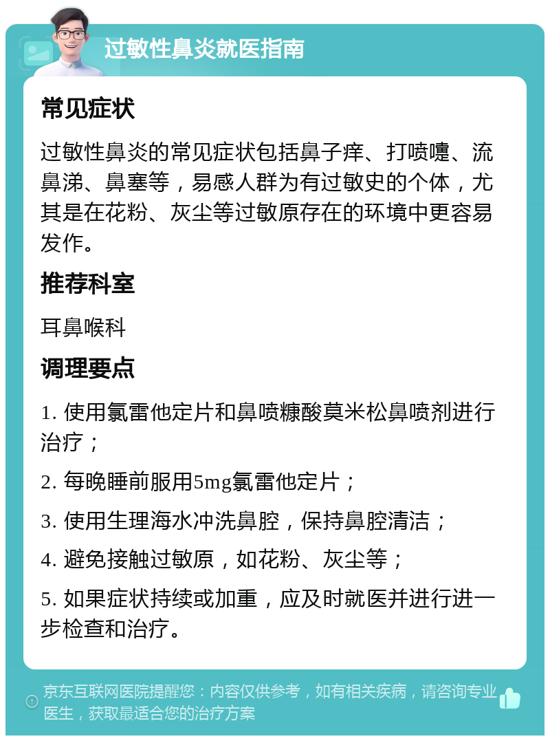 过敏性鼻炎就医指南 常见症状 过敏性鼻炎的常见症状包括鼻子痒、打喷嚏、流鼻涕、鼻塞等，易感人群为有过敏史的个体，尤其是在花粉、灰尘等过敏原存在的环境中更容易发作。 推荐科室 耳鼻喉科 调理要点 1. 使用氯雷他定片和鼻喷糠酸莫米松鼻喷剂进行治疗； 2. 每晚睡前服用5mg氯雷他定片； 3. 使用生理海水冲洗鼻腔，保持鼻腔清洁； 4. 避免接触过敏原，如花粉、灰尘等； 5. 如果症状持续或加重，应及时就医并进行进一步检查和治疗。