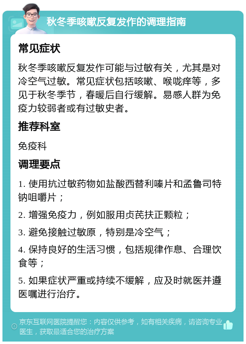 秋冬季咳嗽反复发作的调理指南 常见症状 秋冬季咳嗽反复发作可能与过敏有关，尤其是对冷空气过敏。常见症状包括咳嗽、喉咙痒等，多见于秋冬季节，春暖后自行缓解。易感人群为免疫力较弱者或有过敏史者。 推荐科室 免疫科 调理要点 1. 使用抗过敏药物如盐酸西替利嗪片和孟鲁司特钠咀嚼片； 2. 增强免疫力，例如服用贞芪扶正颗粒； 3. 避免接触过敏原，特别是冷空气； 4. 保持良好的生活习惯，包括规律作息、合理饮食等； 5. 如果症状严重或持续不缓解，应及时就医并遵医嘱进行治疗。