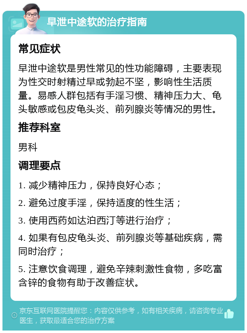 早泄中途软的治疗指南 常见症状 早泄中途软是男性常见的性功能障碍，主要表现为性交时射精过早或勃起不坚，影响性生活质量。易感人群包括有手淫习惯、精神压力大、龟头敏感或包皮龟头炎、前列腺炎等情况的男性。 推荐科室 男科 调理要点 1. 减少精神压力，保持良好心态； 2. 避免过度手淫，保持适度的性生活； 3. 使用西药如达泊西汀等进行治疗； 4. 如果有包皮龟头炎、前列腺炎等基础疾病，需同时治疗； 5. 注意饮食调理，避免辛辣刺激性食物，多吃富含锌的食物有助于改善症状。