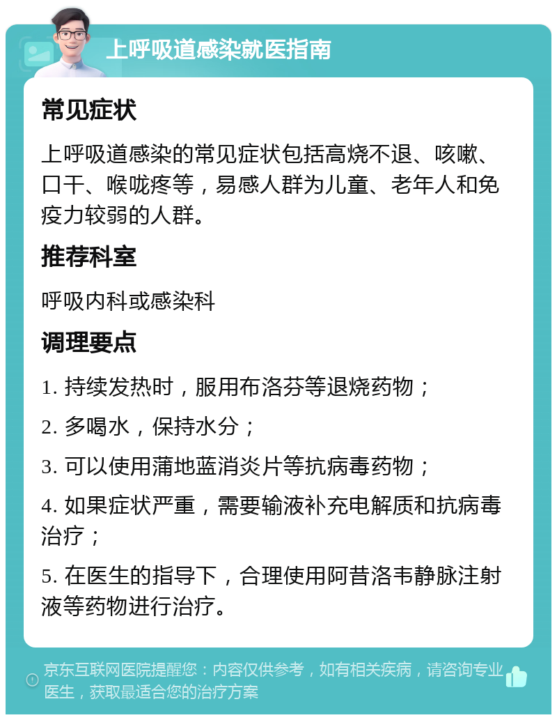 上呼吸道感染就医指南 常见症状 上呼吸道感染的常见症状包括高烧不退、咳嗽、口干、喉咙疼等，易感人群为儿童、老年人和免疫力较弱的人群。 推荐科室 呼吸内科或感染科 调理要点 1. 持续发热时，服用布洛芬等退烧药物； 2. 多喝水，保持水分； 3. 可以使用蒲地蓝消炎片等抗病毒药物； 4. 如果症状严重，需要输液补充电解质和抗病毒治疗； 5. 在医生的指导下，合理使用阿昔洛韦静脉注射液等药物进行治疗。