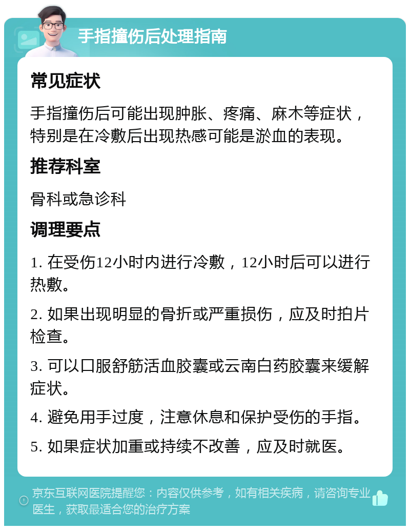 手指撞伤后处理指南 常见症状 手指撞伤后可能出现肿胀、疼痛、麻木等症状，特别是在冷敷后出现热感可能是淤血的表现。 推荐科室 骨科或急诊科 调理要点 1. 在受伤12小时内进行冷敷，12小时后可以进行热敷。 2. 如果出现明显的骨折或严重损伤，应及时拍片检查。 3. 可以口服舒筋活血胶囊或云南白药胶囊来缓解症状。 4. 避免用手过度，注意休息和保护受伤的手指。 5. 如果症状加重或持续不改善，应及时就医。