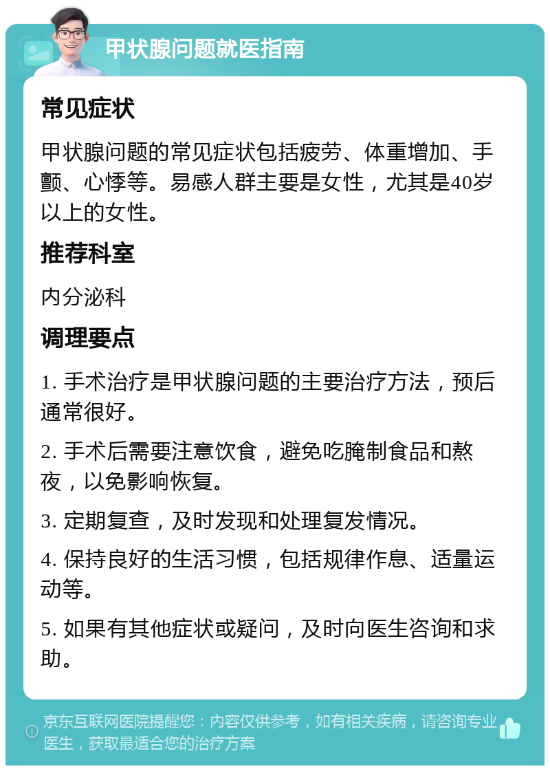 甲状腺问题就医指南 常见症状 甲状腺问题的常见症状包括疲劳、体重增加、手颤、心悸等。易感人群主要是女性，尤其是40岁以上的女性。 推荐科室 内分泌科 调理要点 1. 手术治疗是甲状腺问题的主要治疗方法，预后通常很好。 2. 手术后需要注意饮食，避免吃腌制食品和熬夜，以免影响恢复。 3. 定期复查，及时发现和处理复发情况。 4. 保持良好的生活习惯，包括规律作息、适量运动等。 5. 如果有其他症状或疑问，及时向医生咨询和求助。