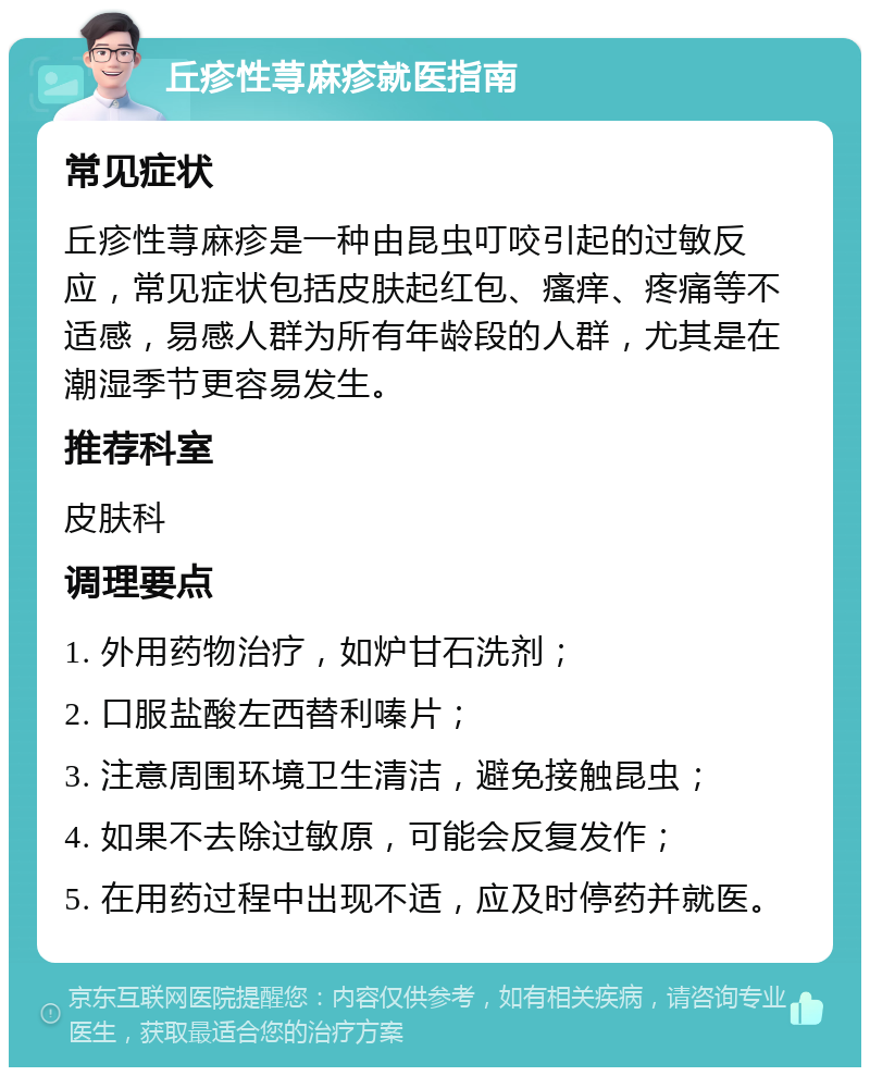 丘疹性荨麻疹就医指南 常见症状 丘疹性荨麻疹是一种由昆虫叮咬引起的过敏反应，常见症状包括皮肤起红包、瘙痒、疼痛等不适感，易感人群为所有年龄段的人群，尤其是在潮湿季节更容易发生。 推荐科室 皮肤科 调理要点 1. 外用药物治疗，如炉甘石洗剂； 2. 口服盐酸左西替利嗪片； 3. 注意周围环境卫生清洁，避免接触昆虫； 4. 如果不去除过敏原，可能会反复发作； 5. 在用药过程中出现不适，应及时停药并就医。