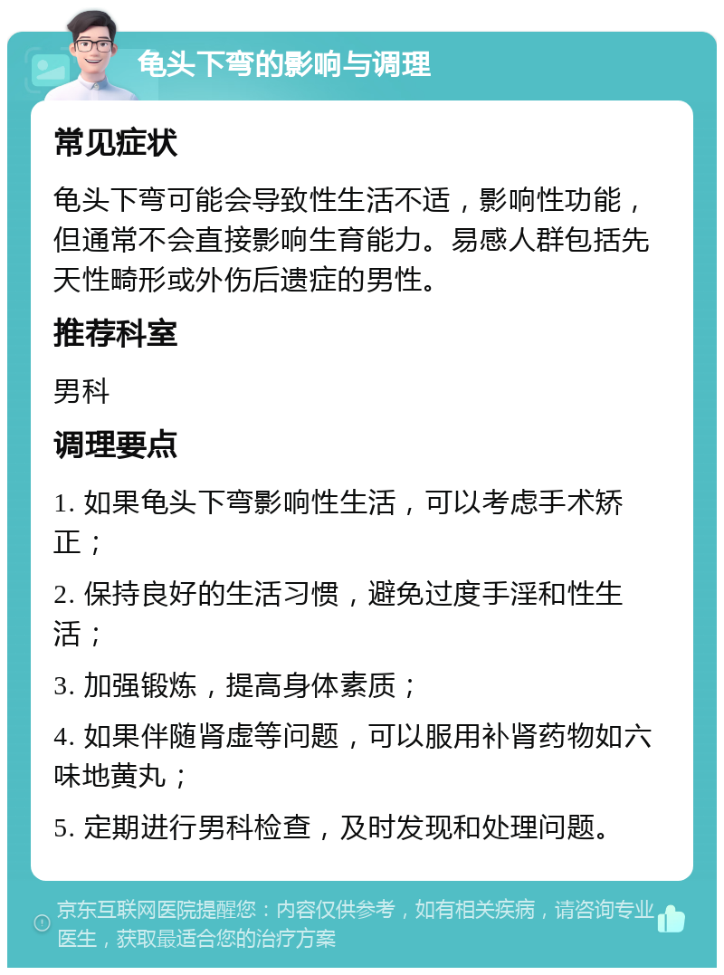 龟头下弯的影响与调理 常见症状 龟头下弯可能会导致性生活不适，影响性功能，但通常不会直接影响生育能力。易感人群包括先天性畸形或外伤后遗症的男性。 推荐科室 男科 调理要点 1. 如果龟头下弯影响性生活，可以考虑手术矫正； 2. 保持良好的生活习惯，避免过度手淫和性生活； 3. 加强锻炼，提高身体素质； 4. 如果伴随肾虚等问题，可以服用补肾药物如六味地黄丸； 5. 定期进行男科检查，及时发现和处理问题。