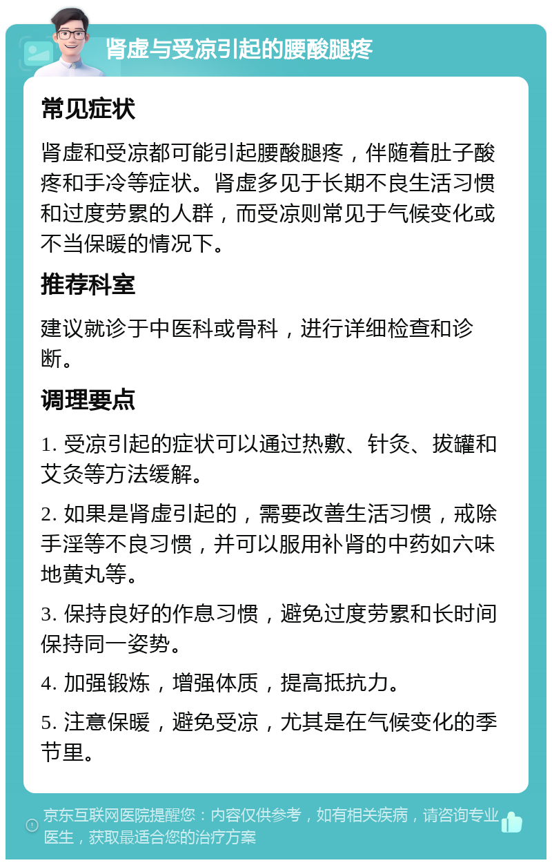 肾虚与受凉引起的腰酸腿疼 常见症状 肾虚和受凉都可能引起腰酸腿疼，伴随着肚子酸疼和手冷等症状。肾虚多见于长期不良生活习惯和过度劳累的人群，而受凉则常见于气候变化或不当保暖的情况下。 推荐科室 建议就诊于中医科或骨科，进行详细检查和诊断。 调理要点 1. 受凉引起的症状可以通过热敷、针灸、拔罐和艾灸等方法缓解。 2. 如果是肾虚引起的，需要改善生活习惯，戒除手淫等不良习惯，并可以服用补肾的中药如六味地黄丸等。 3. 保持良好的作息习惯，避免过度劳累和长时间保持同一姿势。 4. 加强锻炼，增强体质，提高抵抗力。 5. 注意保暖，避免受凉，尤其是在气候变化的季节里。