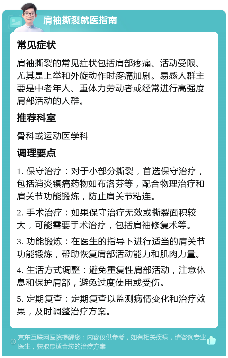 肩袖撕裂就医指南 常见症状 肩袖撕裂的常见症状包括肩部疼痛、活动受限、尤其是上举和外旋动作时疼痛加剧。易感人群主要是中老年人、重体力劳动者或经常进行高强度肩部活动的人群。 推荐科室 骨科或运动医学科 调理要点 1. 保守治疗：对于小部分撕裂，首选保守治疗，包括消炎镇痛药物如布洛芬等，配合物理治疗和肩关节功能锻炼，防止肩关节粘连。 2. 手术治疗：如果保守治疗无效或撕裂面积较大，可能需要手术治疗，包括肩袖修复术等。 3. 功能锻炼：在医生的指导下进行适当的肩关节功能锻炼，帮助恢复肩部活动能力和肌肉力量。 4. 生活方式调整：避免重复性肩部活动，注意休息和保护肩部，避免过度使用或受伤。 5. 定期复查：定期复查以监测病情变化和治疗效果，及时调整治疗方案。