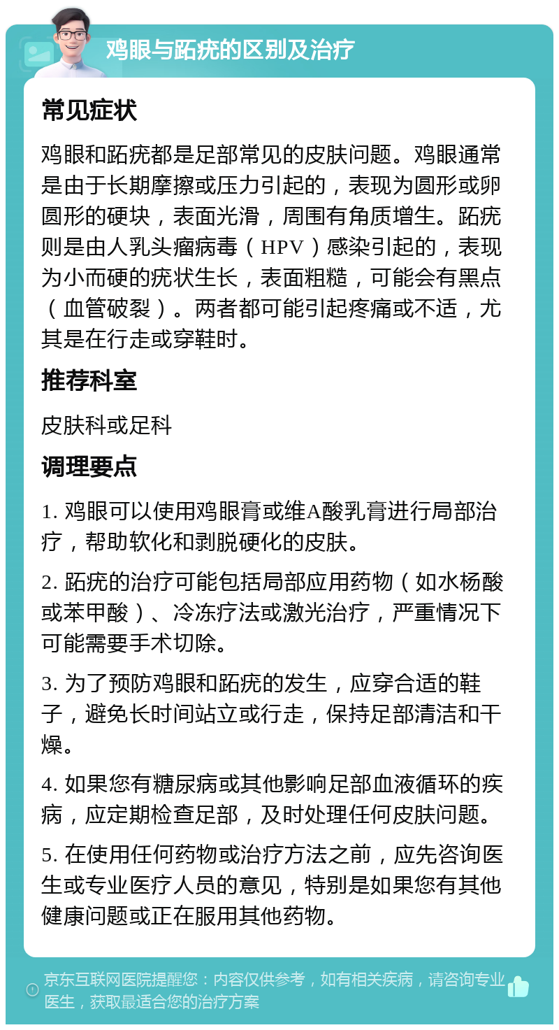 鸡眼与跖疣的区别及治疗 常见症状 鸡眼和跖疣都是足部常见的皮肤问题。鸡眼通常是由于长期摩擦或压力引起的，表现为圆形或卵圆形的硬块，表面光滑，周围有角质增生。跖疣则是由人乳头瘤病毒（HPV）感染引起的，表现为小而硬的疣状生长，表面粗糙，可能会有黑点（血管破裂）。两者都可能引起疼痛或不适，尤其是在行走或穿鞋时。 推荐科室 皮肤科或足科 调理要点 1. 鸡眼可以使用鸡眼膏或维A酸乳膏进行局部治疗，帮助软化和剥脱硬化的皮肤。 2. 跖疣的治疗可能包括局部应用药物（如水杨酸或苯甲酸）、冷冻疗法或激光治疗，严重情况下可能需要手术切除。 3. 为了预防鸡眼和跖疣的发生，应穿合适的鞋子，避免长时间站立或行走，保持足部清洁和干燥。 4. 如果您有糖尿病或其他影响足部血液循环的疾病，应定期检查足部，及时处理任何皮肤问题。 5. 在使用任何药物或治疗方法之前，应先咨询医生或专业医疗人员的意见，特别是如果您有其他健康问题或正在服用其他药物。