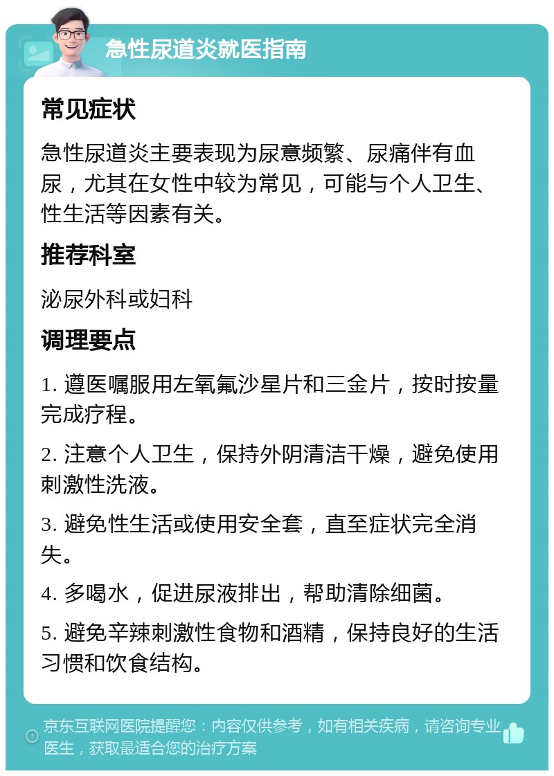 急性尿道炎就医指南 常见症状 急性尿道炎主要表现为尿意频繁、尿痛伴有血尿，尤其在女性中较为常见，可能与个人卫生、性生活等因素有关。 推荐科室 泌尿外科或妇科 调理要点 1. 遵医嘱服用左氧氟沙星片和三金片，按时按量完成疗程。 2. 注意个人卫生，保持外阴清洁干燥，避免使用刺激性洗液。 3. 避免性生活或使用安全套，直至症状完全消失。 4. 多喝水，促进尿液排出，帮助清除细菌。 5. 避免辛辣刺激性食物和酒精，保持良好的生活习惯和饮食结构。