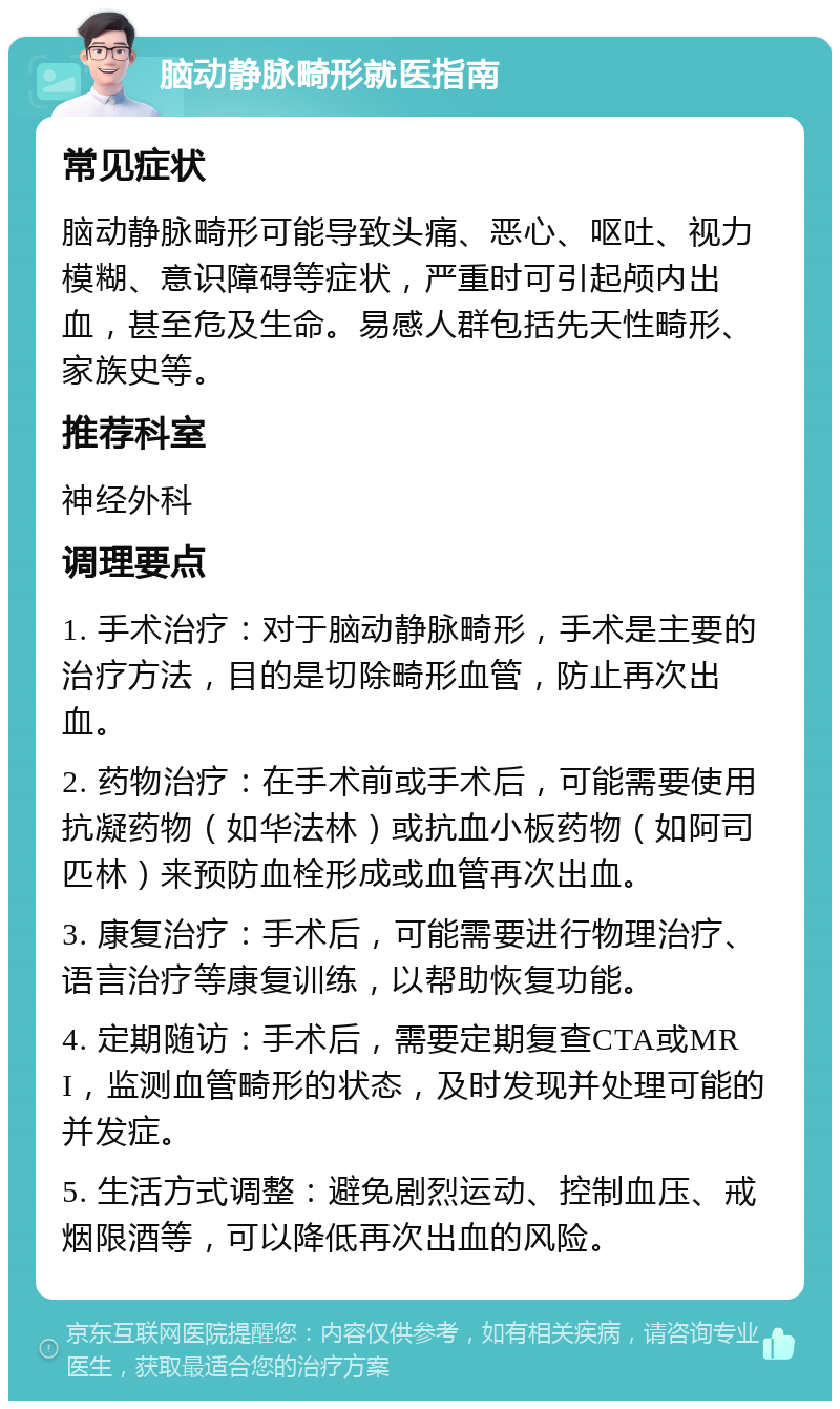 脑动静脉畸形就医指南 常见症状 脑动静脉畸形可能导致头痛、恶心、呕吐、视力模糊、意识障碍等症状，严重时可引起颅内出血，甚至危及生命。易感人群包括先天性畸形、家族史等。 推荐科室 神经外科 调理要点 1. 手术治疗：对于脑动静脉畸形，手术是主要的治疗方法，目的是切除畸形血管，防止再次出血。 2. 药物治疗：在手术前或手术后，可能需要使用抗凝药物（如华法林）或抗血小板药物（如阿司匹林）来预防血栓形成或血管再次出血。 3. 康复治疗：手术后，可能需要进行物理治疗、语言治疗等康复训练，以帮助恢复功能。 4. 定期随访：手术后，需要定期复查CTA或MRI，监测血管畸形的状态，及时发现并处理可能的并发症。 5. 生活方式调整：避免剧烈运动、控制血压、戒烟限酒等，可以降低再次出血的风险。