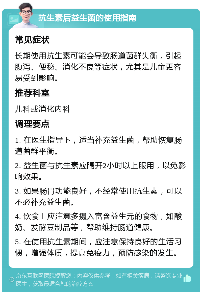 抗生素后益生菌的使用指南 常见症状 长期使用抗生素可能会导致肠道菌群失衡，引起腹泻、便秘、消化不良等症状，尤其是儿童更容易受到影响。 推荐科室 儿科或消化内科 调理要点 1. 在医生指导下，适当补充益生菌，帮助恢复肠道菌群平衡。 2. 益生菌与抗生素应隔开2小时以上服用，以免影响效果。 3. 如果肠胃功能良好，不经常使用抗生素，可以不必补充益生菌。 4. 饮食上应注意多摄入富含益生元的食物，如酸奶、发酵豆制品等，帮助维持肠道健康。 5. 在使用抗生素期间，应注意保持良好的生活习惯，增强体质，提高免疫力，预防感染的发生。