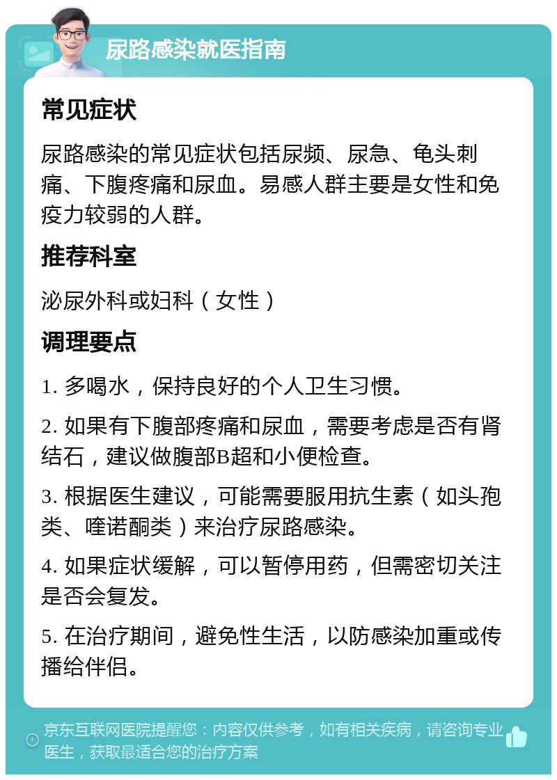 尿路感染就医指南 常见症状 尿路感染的常见症状包括尿频、尿急、龟头刺痛、下腹疼痛和尿血。易感人群主要是女性和免疫力较弱的人群。 推荐科室 泌尿外科或妇科（女性） 调理要点 1. 多喝水，保持良好的个人卫生习惯。 2. 如果有下腹部疼痛和尿血，需要考虑是否有肾结石，建议做腹部B超和小便检查。 3. 根据医生建议，可能需要服用抗生素（如头孢类、喹诺酮类）来治疗尿路感染。 4. 如果症状缓解，可以暂停用药，但需密切关注是否会复发。 5. 在治疗期间，避免性生活，以防感染加重或传播给伴侣。