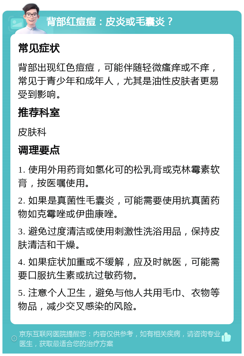 背部红痘痘：皮炎或毛囊炎？ 常见症状 背部出现红色痘痘，可能伴随轻微瘙痒或不痒，常见于青少年和成年人，尤其是油性皮肤者更易受到影响。 推荐科室 皮肤科 调理要点 1. 使用外用药膏如氢化可的松乳膏或克林霉素软膏，按医嘱使用。 2. 如果是真菌性毛囊炎，可能需要使用抗真菌药物如克霉唑或伊曲康唑。 3. 避免过度清洁或使用刺激性洗浴用品，保持皮肤清洁和干燥。 4. 如果症状加重或不缓解，应及时就医，可能需要口服抗生素或抗过敏药物。 5. 注意个人卫生，避免与他人共用毛巾、衣物等物品，减少交叉感染的风险。