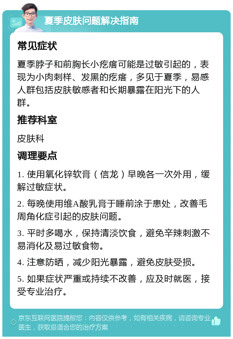 夏季皮肤问题解决指南 常见症状 夏季脖子和前胸长小疙瘩可能是过敏引起的，表现为小肉刺样、发黑的疙瘩，多见于夏季，易感人群包括皮肤敏感者和长期暴露在阳光下的人群。 推荐科室 皮肤科 调理要点 1. 使用氧化锌软膏（信龙）早晚各一次外用，缓解过敏症状。 2. 每晚使用维A酸乳膏于睡前涂于患处，改善毛周角化症引起的皮肤问题。 3. 平时多喝水，保持清淡饮食，避免辛辣刺激不易消化及易过敏食物。 4. 注意防晒，减少阳光暴露，避免皮肤受损。 5. 如果症状严重或持续不改善，应及时就医，接受专业治疗。