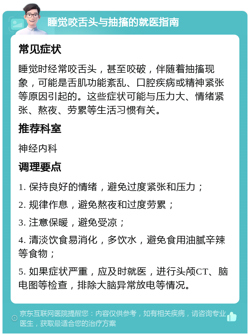 睡觉咬舌头与抽搐的就医指南 常见症状 睡觉时经常咬舌头，甚至咬破，伴随着抽搐现象，可能是舌肌功能紊乱、口腔疾病或精神紧张等原因引起的。这些症状可能与压力大、情绪紧张、熬夜、劳累等生活习惯有关。 推荐科室 神经内科 调理要点 1. 保持良好的情绪，避免过度紧张和压力； 2. 规律作息，避免熬夜和过度劳累； 3. 注意保暖，避免受凉； 4. 清淡饮食易消化，多饮水，避免食用油腻辛辣等食物； 5. 如果症状严重，应及时就医，进行头颅CT、脑电图等检查，排除大脑异常放电等情况。