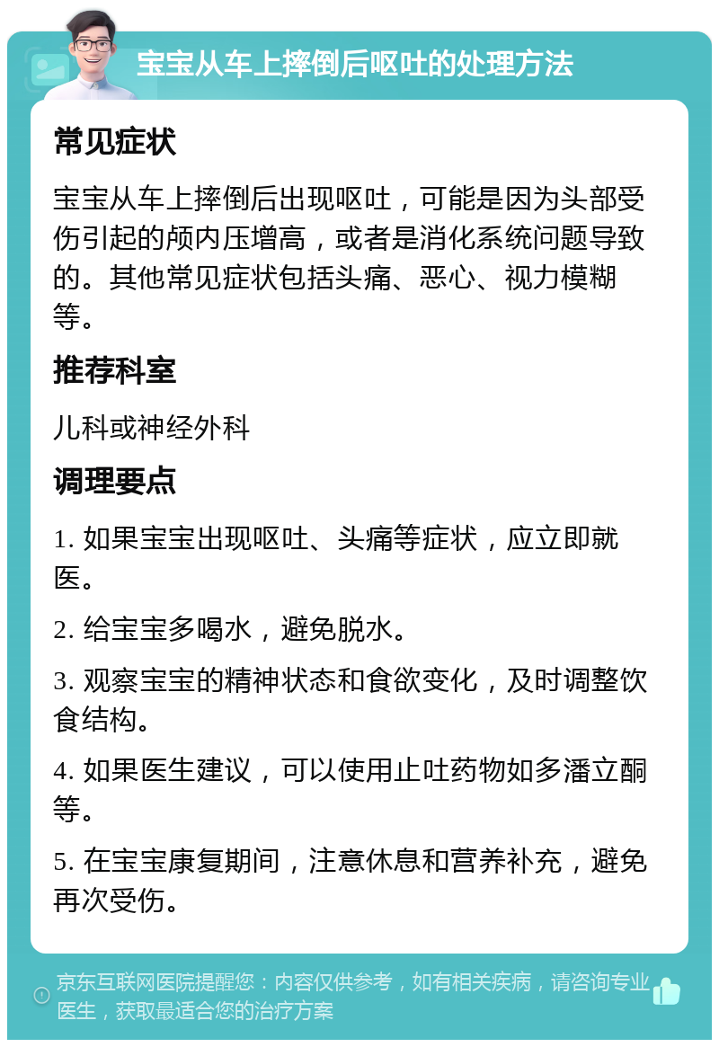 宝宝从车上摔倒后呕吐的处理方法 常见症状 宝宝从车上摔倒后出现呕吐，可能是因为头部受伤引起的颅内压增高，或者是消化系统问题导致的。其他常见症状包括头痛、恶心、视力模糊等。 推荐科室 儿科或神经外科 调理要点 1. 如果宝宝出现呕吐、头痛等症状，应立即就医。 2. 给宝宝多喝水，避免脱水。 3. 观察宝宝的精神状态和食欲变化，及时调整饮食结构。 4. 如果医生建议，可以使用止吐药物如多潘立酮等。 5. 在宝宝康复期间，注意休息和营养补充，避免再次受伤。