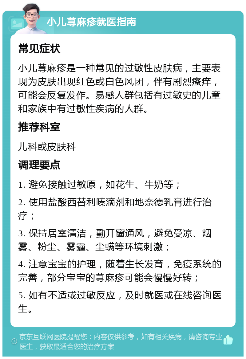 小儿荨麻疹就医指南 常见症状 小儿荨麻疹是一种常见的过敏性皮肤病，主要表现为皮肤出现红色或白色风团，伴有剧烈瘙痒，可能会反复发作。易感人群包括有过敏史的儿童和家族中有过敏性疾病的人群。 推荐科室 儿科或皮肤科 调理要点 1. 避免接触过敏原，如花生、牛奶等； 2. 使用盐酸西替利嗪滴剂和地奈德乳膏进行治疗； 3. 保持居室清洁，勤开窗通风，避免受凉、烟雾、粉尘、雾霾、尘螨等环境刺激； 4. 注意宝宝的护理，随着生长发育，免疫系统的完善，部分宝宝的荨麻疹可能会慢慢好转； 5. 如有不适或过敏反应，及时就医或在线咨询医生。