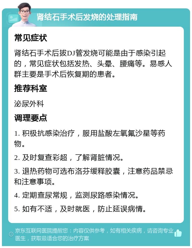 肾结石手术后发烧的处理指南 常见症状 肾结石手术后拔DJ管发烧可能是由于感染引起的，常见症状包括发热、头晕、腰痛等。易感人群主要是手术后恢复期的患者。 推荐科室 泌尿外科 调理要点 1. 积极抗感染治疗，服用盐酸左氧氟沙星等药物。 2. 及时复查彩超，了解肾脏情况。 3. 退热药物可选布洛芬缓释胶囊，注意药品禁忌和注意事项。 4. 定期查尿常规，监测尿路感染情况。 5. 如有不适，及时就医，防止延误病情。