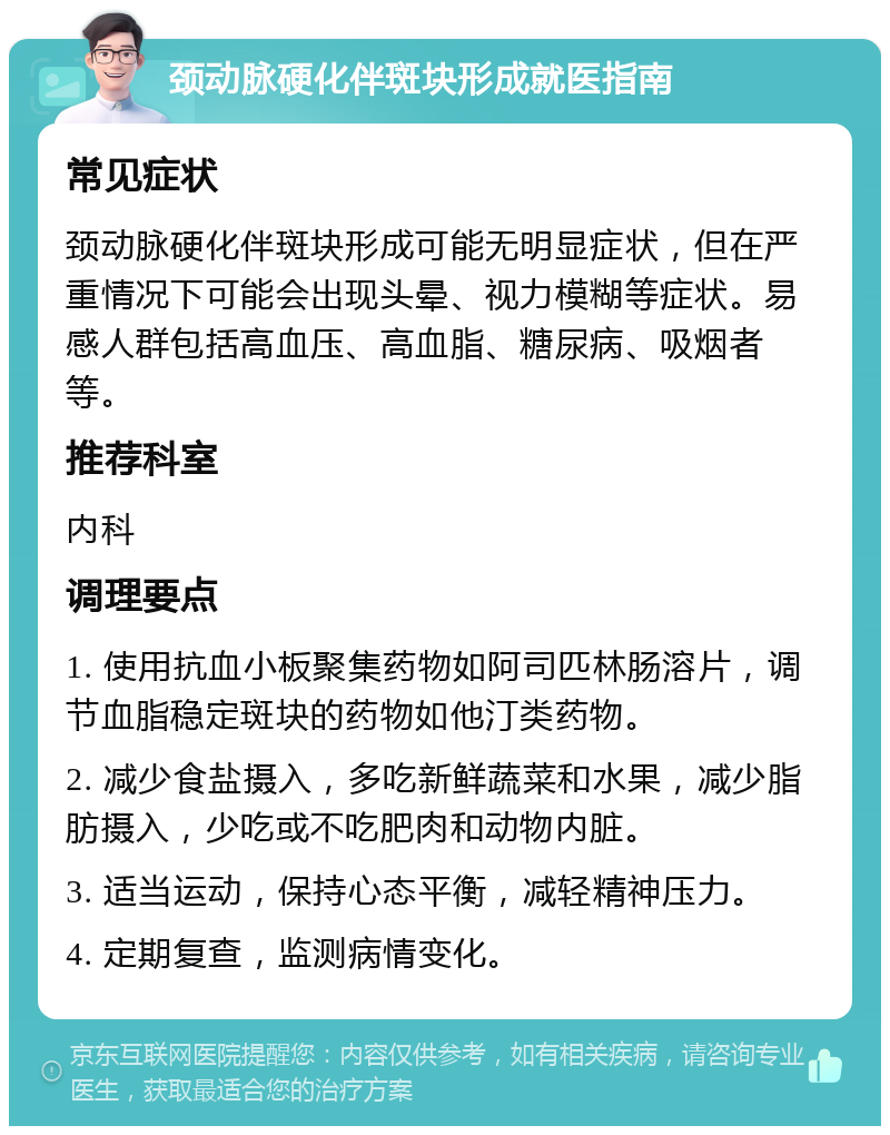 颈动脉硬化伴斑块形成就医指南 常见症状 颈动脉硬化伴斑块形成可能无明显症状，但在严重情况下可能会出现头晕、视力模糊等症状。易感人群包括高血压、高血脂、糖尿病、吸烟者等。 推荐科室 内科 调理要点 1. 使用抗血小板聚集药物如阿司匹林肠溶片，调节血脂稳定斑块的药物如他汀类药物。 2. 减少食盐摄入，多吃新鲜蔬菜和水果，减少脂肪摄入，少吃或不吃肥肉和动物内脏。 3. 适当运动，保持心态平衡，减轻精神压力。 4. 定期复查，监测病情变化。