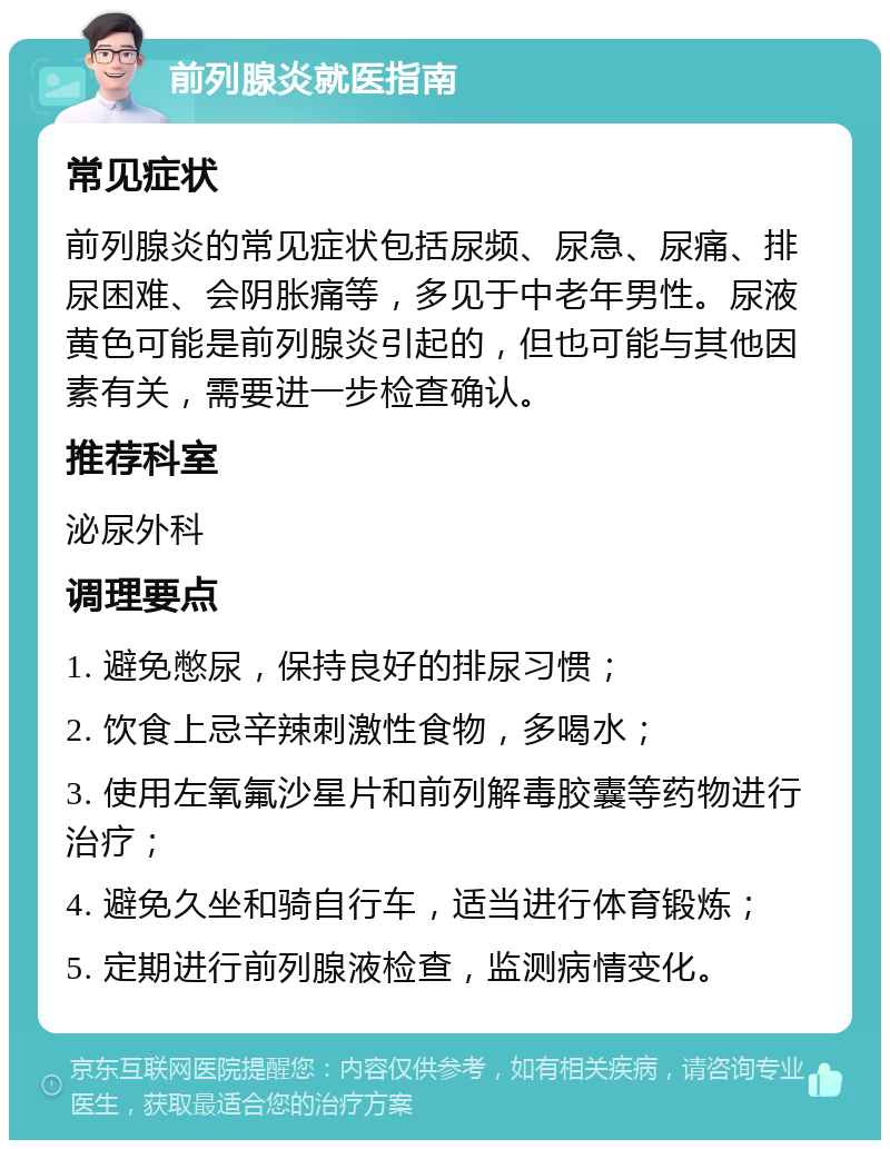 前列腺炎就医指南 常见症状 前列腺炎的常见症状包括尿频、尿急、尿痛、排尿困难、会阴胀痛等，多见于中老年男性。尿液黄色可能是前列腺炎引起的，但也可能与其他因素有关，需要进一步检查确认。 推荐科室 泌尿外科 调理要点 1. 避免憋尿，保持良好的排尿习惯； 2. 饮食上忌辛辣刺激性食物，多喝水； 3. 使用左氧氟沙星片和前列解毒胶囊等药物进行治疗； 4. 避免久坐和骑自行车，适当进行体育锻炼； 5. 定期进行前列腺液检查，监测病情变化。