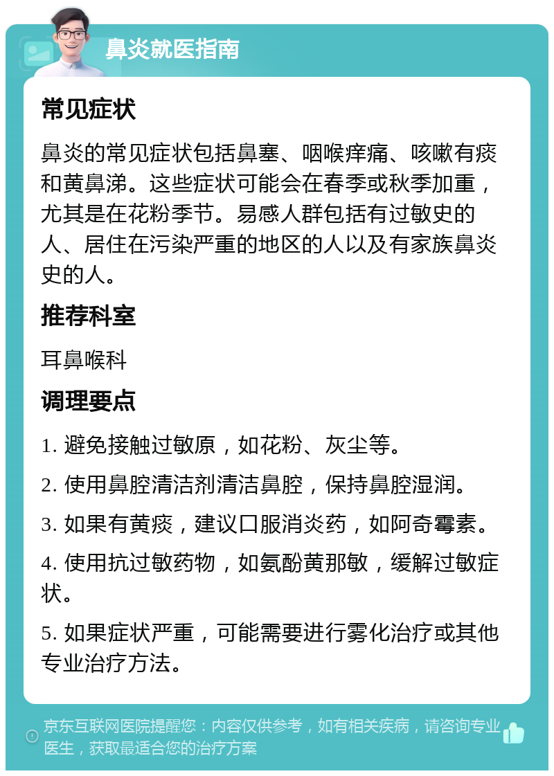 鼻炎就医指南 常见症状 鼻炎的常见症状包括鼻塞、咽喉痒痛、咳嗽有痰和黄鼻涕。这些症状可能会在春季或秋季加重，尤其是在花粉季节。易感人群包括有过敏史的人、居住在污染严重的地区的人以及有家族鼻炎史的人。 推荐科室 耳鼻喉科 调理要点 1. 避免接触过敏原，如花粉、灰尘等。 2. 使用鼻腔清洁剂清洁鼻腔，保持鼻腔湿润。 3. 如果有黄痰，建议口服消炎药，如阿奇霉素。 4. 使用抗过敏药物，如氨酚黄那敏，缓解过敏症状。 5. 如果症状严重，可能需要进行雾化治疗或其他专业治疗方法。