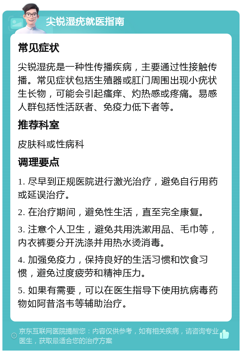 尖锐湿疣就医指南 常见症状 尖锐湿疣是一种性传播疾病，主要通过性接触传播。常见症状包括生殖器或肛门周围出现小疣状生长物，可能会引起瘙痒、灼热感或疼痛。易感人群包括性活跃者、免疫力低下者等。 推荐科室 皮肤科或性病科 调理要点 1. 尽早到正规医院进行激光治疗，避免自行用药或延误治疗。 2. 在治疗期间，避免性生活，直至完全康复。 3. 注意个人卫生，避免共用洗漱用品、毛巾等，内衣裤要分开洗涤并用热水烫消毒。 4. 加强免疫力，保持良好的生活习惯和饮食习惯，避免过度疲劳和精神压力。 5. 如果有需要，可以在医生指导下使用抗病毒药物如阿昔洛韦等辅助治疗。