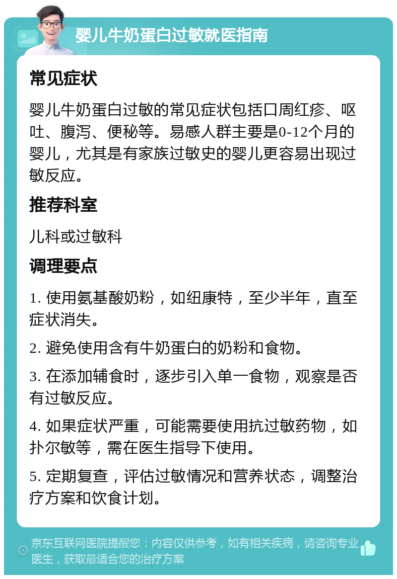 婴儿牛奶蛋白过敏就医指南 常见症状 婴儿牛奶蛋白过敏的常见症状包括口周红疹、呕吐、腹泻、便秘等。易感人群主要是0-12个月的婴儿，尤其是有家族过敏史的婴儿更容易出现过敏反应。 推荐科室 儿科或过敏科 调理要点 1. 使用氨基酸奶粉，如纽康特，至少半年，直至症状消失。 2. 避免使用含有牛奶蛋白的奶粉和食物。 3. 在添加辅食时，逐步引入单一食物，观察是否有过敏反应。 4. 如果症状严重，可能需要使用抗过敏药物，如扑尔敏等，需在医生指导下使用。 5. 定期复查，评估过敏情况和营养状态，调整治疗方案和饮食计划。