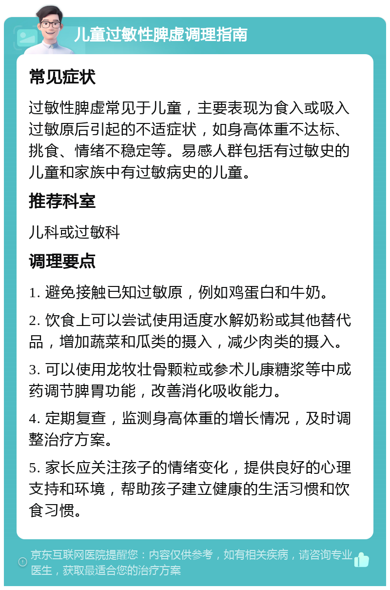 儿童过敏性脾虚调理指南 常见症状 过敏性脾虚常见于儿童，主要表现为食入或吸入过敏原后引起的不适症状，如身高体重不达标、挑食、情绪不稳定等。易感人群包括有过敏史的儿童和家族中有过敏病史的儿童。 推荐科室 儿科或过敏科 调理要点 1. 避免接触已知过敏原，例如鸡蛋白和牛奶。 2. 饮食上可以尝试使用适度水解奶粉或其他替代品，增加蔬菜和瓜类的摄入，减少肉类的摄入。 3. 可以使用龙牧壮骨颗粒或参术儿康糖浆等中成药调节脾胃功能，改善消化吸收能力。 4. 定期复查，监测身高体重的增长情况，及时调整治疗方案。 5. 家长应关注孩子的情绪变化，提供良好的心理支持和环境，帮助孩子建立健康的生活习惯和饮食习惯。