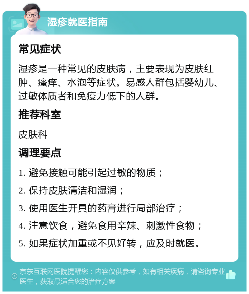 湿疹就医指南 常见症状 湿疹是一种常见的皮肤病，主要表现为皮肤红肿、瘙痒、水泡等症状。易感人群包括婴幼儿、过敏体质者和免疫力低下的人群。 推荐科室 皮肤科 调理要点 1. 避免接触可能引起过敏的物质； 2. 保持皮肤清洁和湿润； 3. 使用医生开具的药膏进行局部治疗； 4. 注意饮食，避免食用辛辣、刺激性食物； 5. 如果症状加重或不见好转，应及时就医。