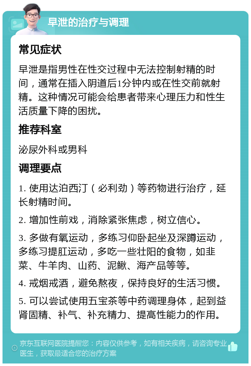 早泄的治疗与调理 常见症状 早泄是指男性在性交过程中无法控制射精的时间，通常在插入阴道后1分钟内或在性交前就射精。这种情况可能会给患者带来心理压力和性生活质量下降的困扰。 推荐科室 泌尿外科或男科 调理要点 1. 使用达泊西汀（必利劲）等药物进行治疗，延长射精时间。 2. 增加性前戏，消除紧张焦虑，树立信心。 3. 多做有氧运动，多练习仰卧起坐及深蹲运动，多练习提肛运动，多吃一些壮阳的食物，如韭菜、牛羊肉、山药、泥鳅、海产品等等。 4. 戒烟戒酒，避免熬夜，保持良好的生活习惯。 5. 可以尝试使用五宝茶等中药调理身体，起到益肾固精、补气、补充精力、提高性能力的作用。