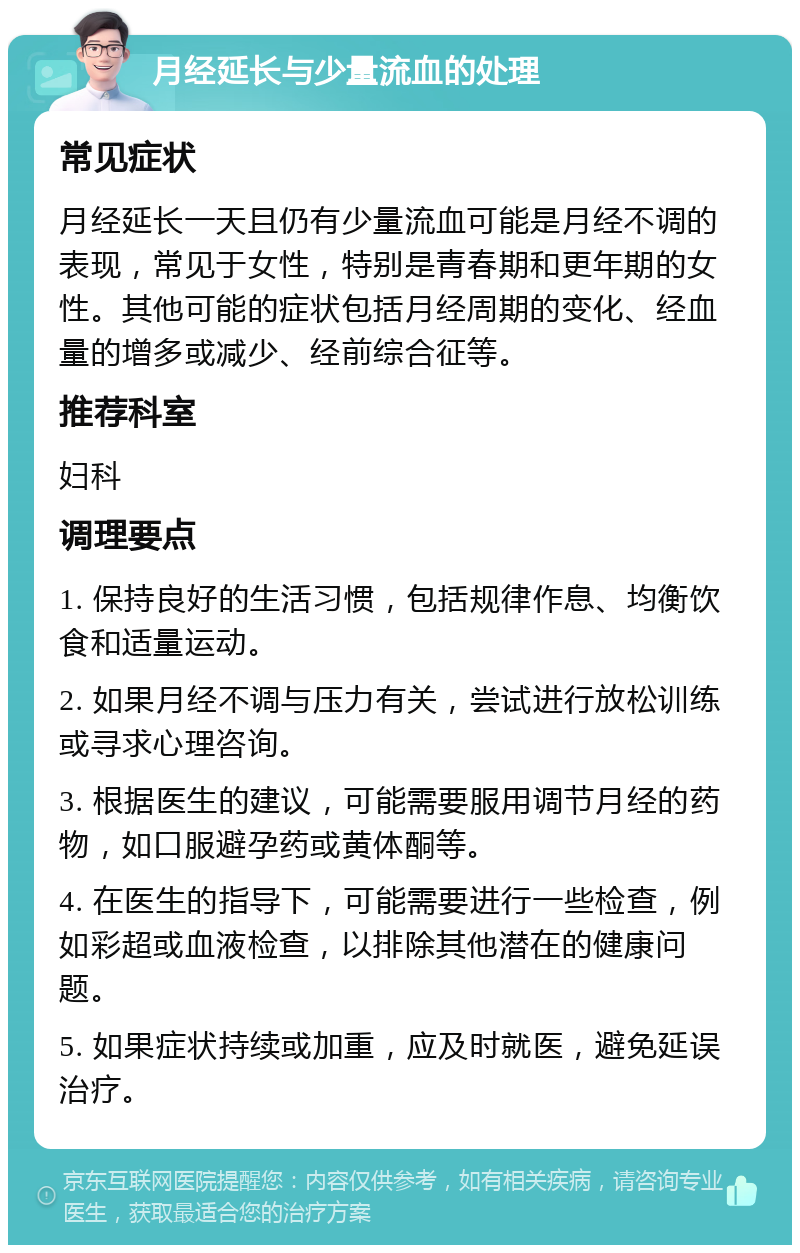 月经延长与少量流血的处理 常见症状 月经延长一天且仍有少量流血可能是月经不调的表现，常见于女性，特别是青春期和更年期的女性。其他可能的症状包括月经周期的变化、经血量的增多或减少、经前综合征等。 推荐科室 妇科 调理要点 1. 保持良好的生活习惯，包括规律作息、均衡饮食和适量运动。 2. 如果月经不调与压力有关，尝试进行放松训练或寻求心理咨询。 3. 根据医生的建议，可能需要服用调节月经的药物，如口服避孕药或黄体酮等。 4. 在医生的指导下，可能需要进行一些检查，例如彩超或血液检查，以排除其他潜在的健康问题。 5. 如果症状持续或加重，应及时就医，避免延误治疗。