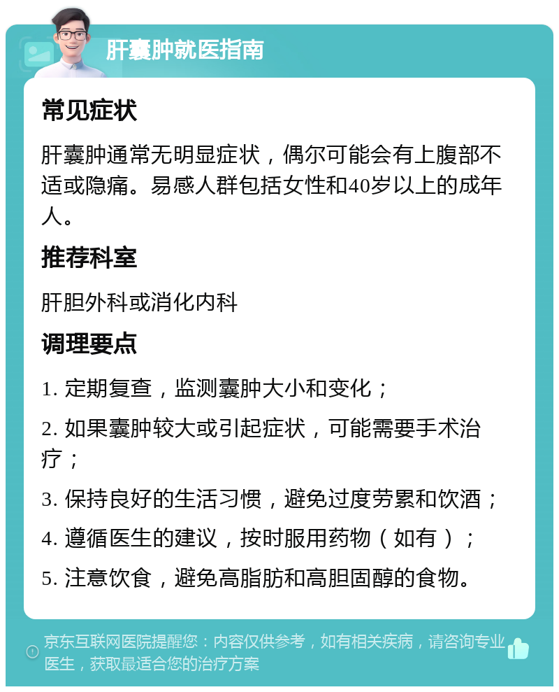 肝囊肿就医指南 常见症状 肝囊肿通常无明显症状，偶尔可能会有上腹部不适或隐痛。易感人群包括女性和40岁以上的成年人。 推荐科室 肝胆外科或消化内科 调理要点 1. 定期复查，监测囊肿大小和变化； 2. 如果囊肿较大或引起症状，可能需要手术治疗； 3. 保持良好的生活习惯，避免过度劳累和饮酒； 4. 遵循医生的建议，按时服用药物（如有）； 5. 注意饮食，避免高脂肪和高胆固醇的食物。