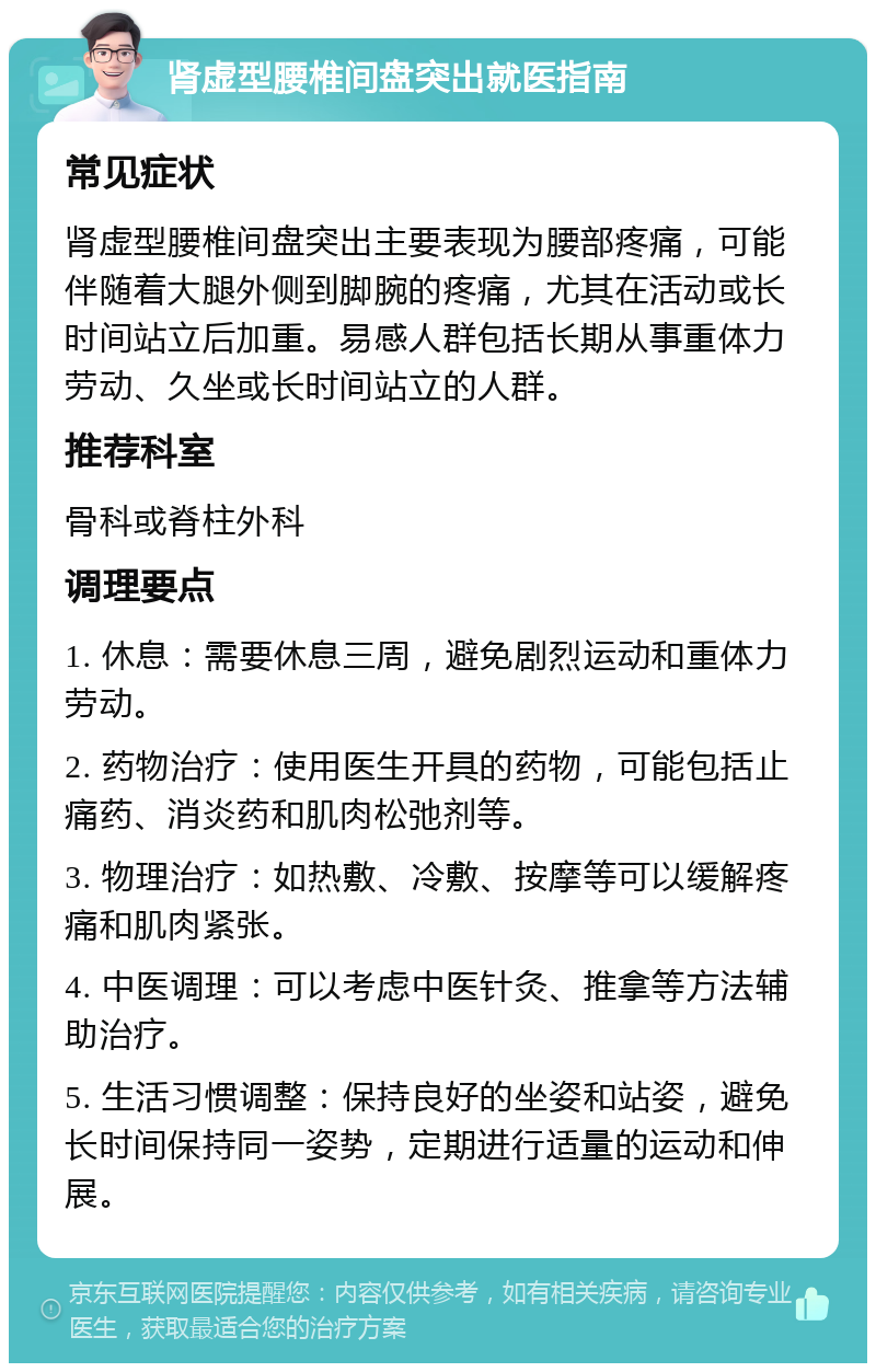 肾虚型腰椎间盘突出就医指南 常见症状 肾虚型腰椎间盘突出主要表现为腰部疼痛，可能伴随着大腿外侧到脚腕的疼痛，尤其在活动或长时间站立后加重。易感人群包括长期从事重体力劳动、久坐或长时间站立的人群。 推荐科室 骨科或脊柱外科 调理要点 1. 休息：需要休息三周，避免剧烈运动和重体力劳动。 2. 药物治疗：使用医生开具的药物，可能包括止痛药、消炎药和肌肉松弛剂等。 3. 物理治疗：如热敷、冷敷、按摩等可以缓解疼痛和肌肉紧张。 4. 中医调理：可以考虑中医针灸、推拿等方法辅助治疗。 5. 生活习惯调整：保持良好的坐姿和站姿，避免长时间保持同一姿势，定期进行适量的运动和伸展。