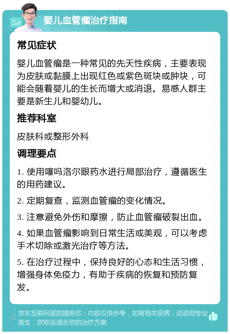 婴儿血管瘤治疗指南 常见症状 婴儿血管瘤是一种常见的先天性疾病，主要表现为皮肤或黏膜上出现红色或紫色斑块或肿块，可能会随着婴儿的生长而增大或消退。易感人群主要是新生儿和婴幼儿。 推荐科室 皮肤科或整形外科 调理要点 1. 使用噻吗洛尔眼药水进行局部治疗，遵循医生的用药建议。 2. 定期复查，监测血管瘤的变化情况。 3. 注意避免外伤和摩擦，防止血管瘤破裂出血。 4. 如果血管瘤影响到日常生活或美观，可以考虑手术切除或激光治疗等方法。 5. 在治疗过程中，保持良好的心态和生活习惯，增强身体免疫力，有助于疾病的恢复和预防复发。