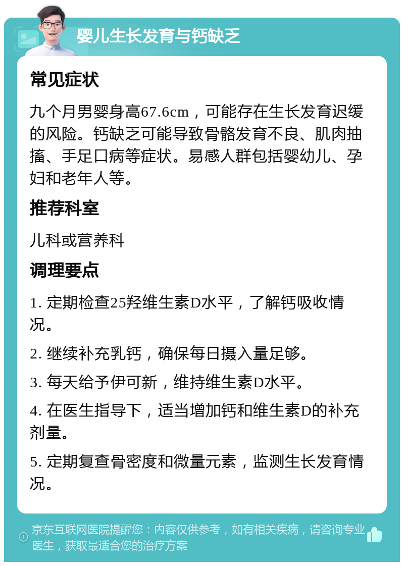 婴儿生长发育与钙缺乏 常见症状 九个月男婴身高67.6cm，可能存在生长发育迟缓的风险。钙缺乏可能导致骨骼发育不良、肌肉抽搐、手足口病等症状。易感人群包括婴幼儿、孕妇和老年人等。 推荐科室 儿科或营养科 调理要点 1. 定期检查25羟维生素D水平，了解钙吸收情况。 2. 继续补充乳钙，确保每日摄入量足够。 3. 每天给予伊可新，维持维生素D水平。 4. 在医生指导下，适当增加钙和维生素D的补充剂量。 5. 定期复查骨密度和微量元素，监测生长发育情况。