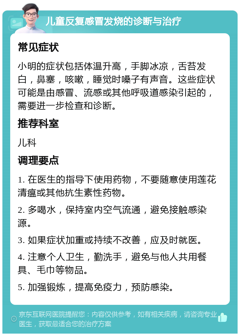 儿童反复感冒发烧的诊断与治疗 常见症状 小明的症状包括体温升高，手脚冰凉，舌苔发白，鼻塞，咳嗽，睡觉时嗓子有声音。这些症状可能是由感冒、流感或其他呼吸道感染引起的，需要进一步检查和诊断。 推荐科室 儿科 调理要点 1. 在医生的指导下使用药物，不要随意使用莲花清瘟或其他抗生素性药物。 2. 多喝水，保持室内空气流通，避免接触感染源。 3. 如果症状加重或持续不改善，应及时就医。 4. 注意个人卫生，勤洗手，避免与他人共用餐具、毛巾等物品。 5. 加强锻炼，提高免疫力，预防感染。