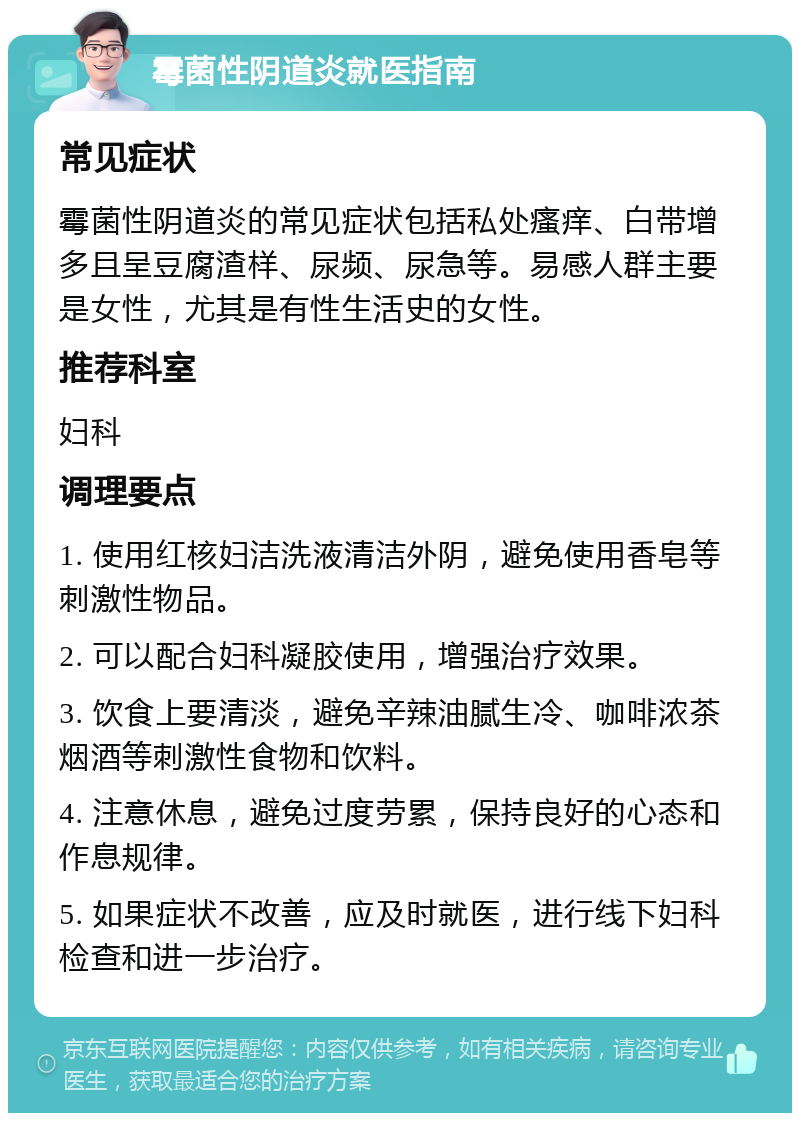 霉菌性阴道炎就医指南 常见症状 霉菌性阴道炎的常见症状包括私处瘙痒、白带增多且呈豆腐渣样、尿频、尿急等。易感人群主要是女性，尤其是有性生活史的女性。 推荐科室 妇科 调理要点 1. 使用红核妇洁洗液清洁外阴，避免使用香皂等刺激性物品。 2. 可以配合妇科凝胶使用，增强治疗效果。 3. 饮食上要清淡，避免辛辣油腻生冷、咖啡浓茶烟酒等刺激性食物和饮料。 4. 注意休息，避免过度劳累，保持良好的心态和作息规律。 5. 如果症状不改善，应及时就医，进行线下妇科检查和进一步治疗。