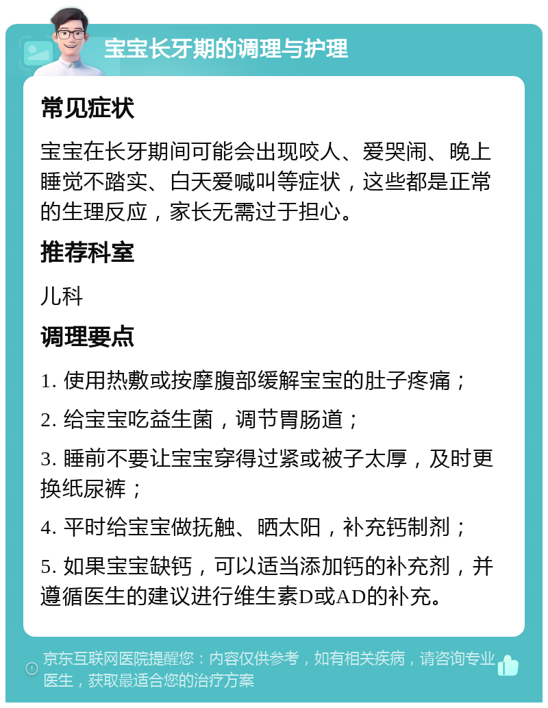 宝宝长牙期的调理与护理 常见症状 宝宝在长牙期间可能会出现咬人、爱哭闹、晚上睡觉不踏实、白天爱喊叫等症状，这些都是正常的生理反应，家长无需过于担心。 推荐科室 儿科 调理要点 1. 使用热敷或按摩腹部缓解宝宝的肚子疼痛； 2. 给宝宝吃益生菌，调节胃肠道； 3. 睡前不要让宝宝穿得过紧或被子太厚，及时更换纸尿裤； 4. 平时给宝宝做抚触、晒太阳，补充钙制剂； 5. 如果宝宝缺钙，可以适当添加钙的补充剂，并遵循医生的建议进行维生素D或AD的补充。