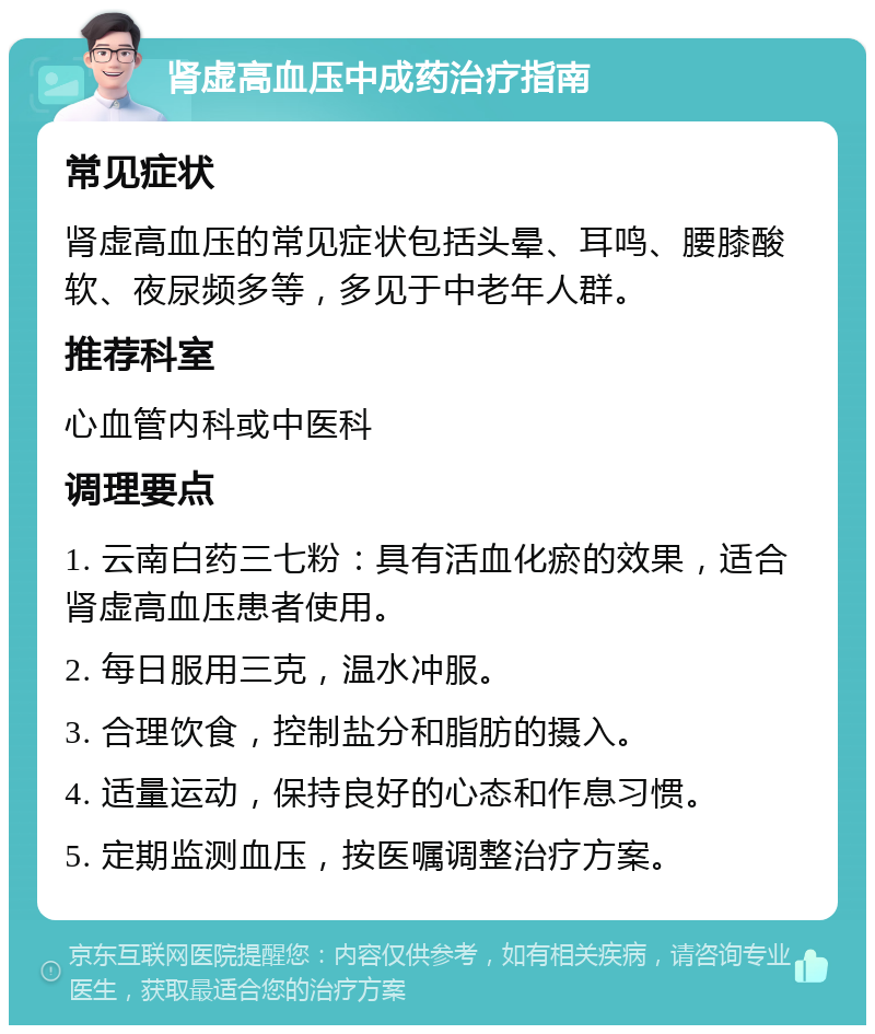 肾虚高血压中成药治疗指南 常见症状 肾虚高血压的常见症状包括头晕、耳鸣、腰膝酸软、夜尿频多等，多见于中老年人群。 推荐科室 心血管内科或中医科 调理要点 1. 云南白药三七粉：具有活血化瘀的效果，适合肾虚高血压患者使用。 2. 每日服用三克，温水冲服。 3. 合理饮食，控制盐分和脂肪的摄入。 4. 适量运动，保持良好的心态和作息习惯。 5. 定期监测血压，按医嘱调整治疗方案。