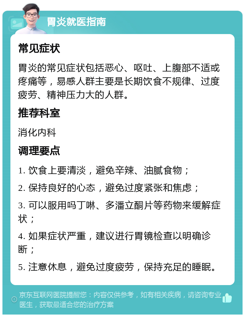 胃炎就医指南 常见症状 胃炎的常见症状包括恶心、呕吐、上腹部不适或疼痛等，易感人群主要是长期饮食不规律、过度疲劳、精神压力大的人群。 推荐科室 消化内科 调理要点 1. 饮食上要清淡，避免辛辣、油腻食物； 2. 保持良好的心态，避免过度紧张和焦虑； 3. 可以服用吗丁啉、多潘立酮片等药物来缓解症状； 4. 如果症状严重，建议进行胃镜检查以明确诊断； 5. 注意休息，避免过度疲劳，保持充足的睡眠。