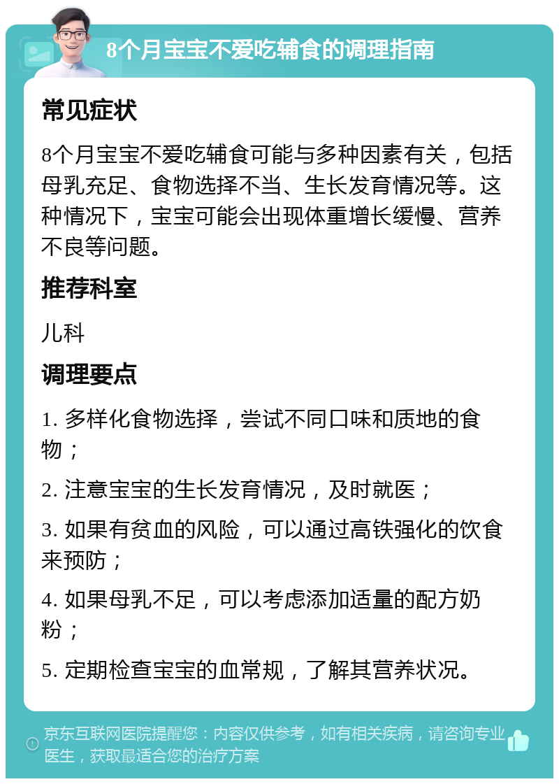 8个月宝宝不爱吃辅食的调理指南 常见症状 8个月宝宝不爱吃辅食可能与多种因素有关，包括母乳充足、食物选择不当、生长发育情况等。这种情况下，宝宝可能会出现体重增长缓慢、营养不良等问题。 推荐科室 儿科 调理要点 1. 多样化食物选择，尝试不同口味和质地的食物； 2. 注意宝宝的生长发育情况，及时就医； 3. 如果有贫血的风险，可以通过高铁强化的饮食来预防； 4. 如果母乳不足，可以考虑添加适量的配方奶粉； 5. 定期检查宝宝的血常规，了解其营养状况。