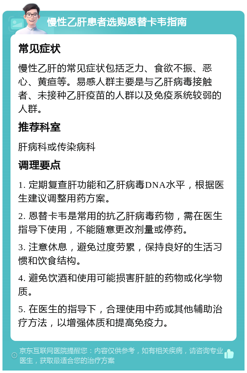 慢性乙肝患者选购恩替卡韦指南 常见症状 慢性乙肝的常见症状包括乏力、食欲不振、恶心、黄疸等。易感人群主要是与乙肝病毒接触者、未接种乙肝疫苗的人群以及免疫系统较弱的人群。 推荐科室 肝病科或传染病科 调理要点 1. 定期复查肝功能和乙肝病毒DNA水平，根据医生建议调整用药方案。 2. 恩替卡韦是常用的抗乙肝病毒药物，需在医生指导下使用，不能随意更改剂量或停药。 3. 注意休息，避免过度劳累，保持良好的生活习惯和饮食结构。 4. 避免饮酒和使用可能损害肝脏的药物或化学物质。 5. 在医生的指导下，合理使用中药或其他辅助治疗方法，以增强体质和提高免疫力。