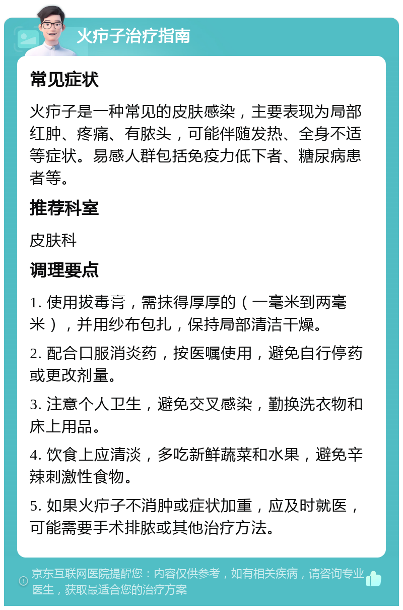 火疖子治疗指南 常见症状 火疖子是一种常见的皮肤感染，主要表现为局部红肿、疼痛、有脓头，可能伴随发热、全身不适等症状。易感人群包括免疫力低下者、糖尿病患者等。 推荐科室 皮肤科 调理要点 1. 使用拔毒膏，需抹得厚厚的（一毫米到两毫米），并用纱布包扎，保持局部清洁干燥。 2. 配合口服消炎药，按医嘱使用，避免自行停药或更改剂量。 3. 注意个人卫生，避免交叉感染，勤换洗衣物和床上用品。 4. 饮食上应清淡，多吃新鲜蔬菜和水果，避免辛辣刺激性食物。 5. 如果火疖子不消肿或症状加重，应及时就医，可能需要手术排脓或其他治疗方法。