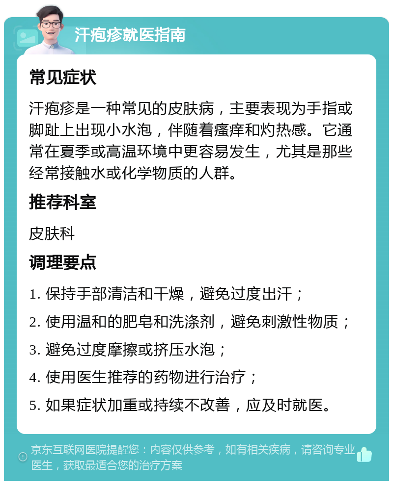 汗疱疹就医指南 常见症状 汗疱疹是一种常见的皮肤病，主要表现为手指或脚趾上出现小水泡，伴随着瘙痒和灼热感。它通常在夏季或高温环境中更容易发生，尤其是那些经常接触水或化学物质的人群。 推荐科室 皮肤科 调理要点 1. 保持手部清洁和干燥，避免过度出汗； 2. 使用温和的肥皂和洗涤剂，避免刺激性物质； 3. 避免过度摩擦或挤压水泡； 4. 使用医生推荐的药物进行治疗； 5. 如果症状加重或持续不改善，应及时就医。