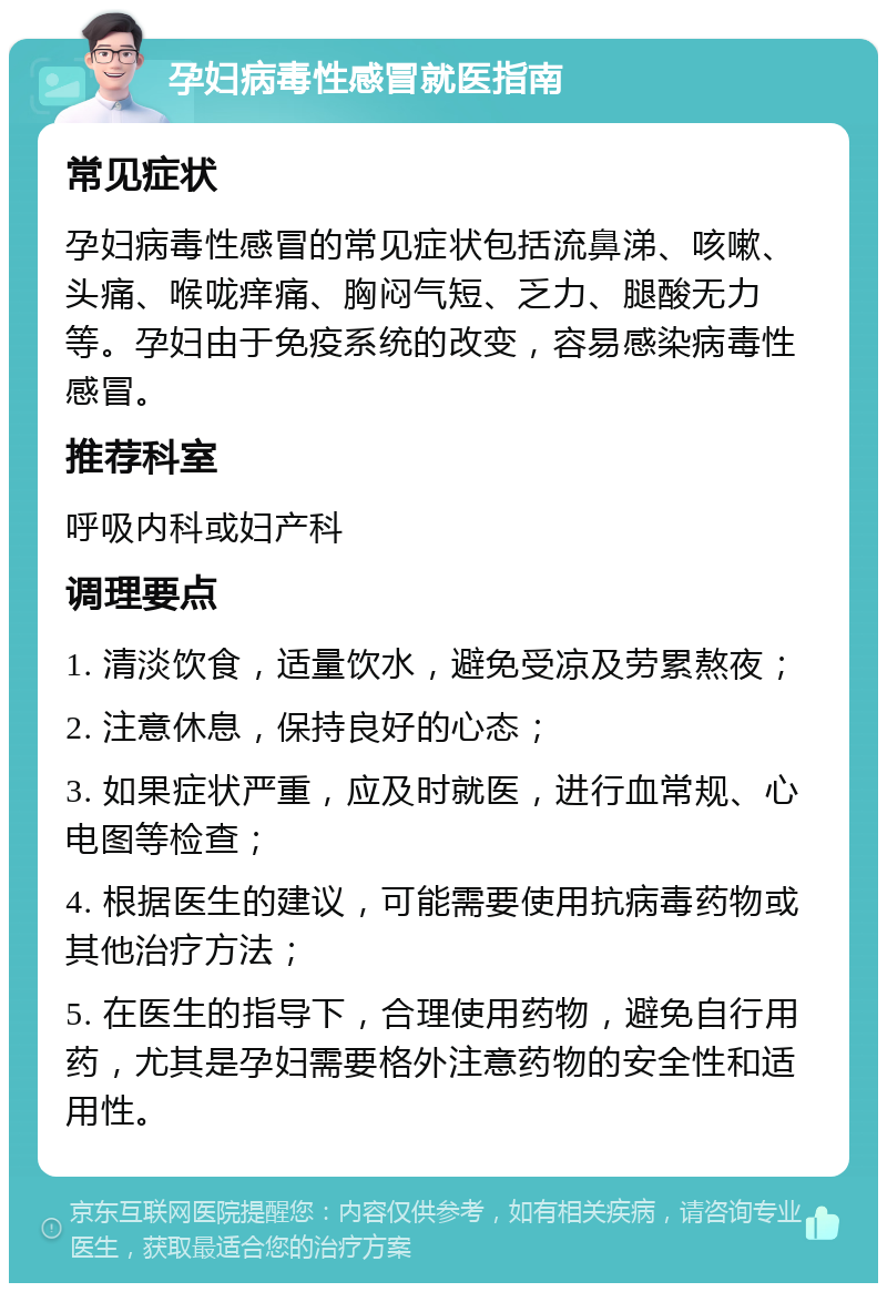 孕妇病毒性感冒就医指南 常见症状 孕妇病毒性感冒的常见症状包括流鼻涕、咳嗽、头痛、喉咙痒痛、胸闷气短、乏力、腿酸无力等。孕妇由于免疫系统的改变，容易感染病毒性感冒。 推荐科室 呼吸内科或妇产科 调理要点 1. 清淡饮食，适量饮水，避免受凉及劳累熬夜； 2. 注意休息，保持良好的心态； 3. 如果症状严重，应及时就医，进行血常规、心电图等检查； 4. 根据医生的建议，可能需要使用抗病毒药物或其他治疗方法； 5. 在医生的指导下，合理使用药物，避免自行用药，尤其是孕妇需要格外注意药物的安全性和适用性。