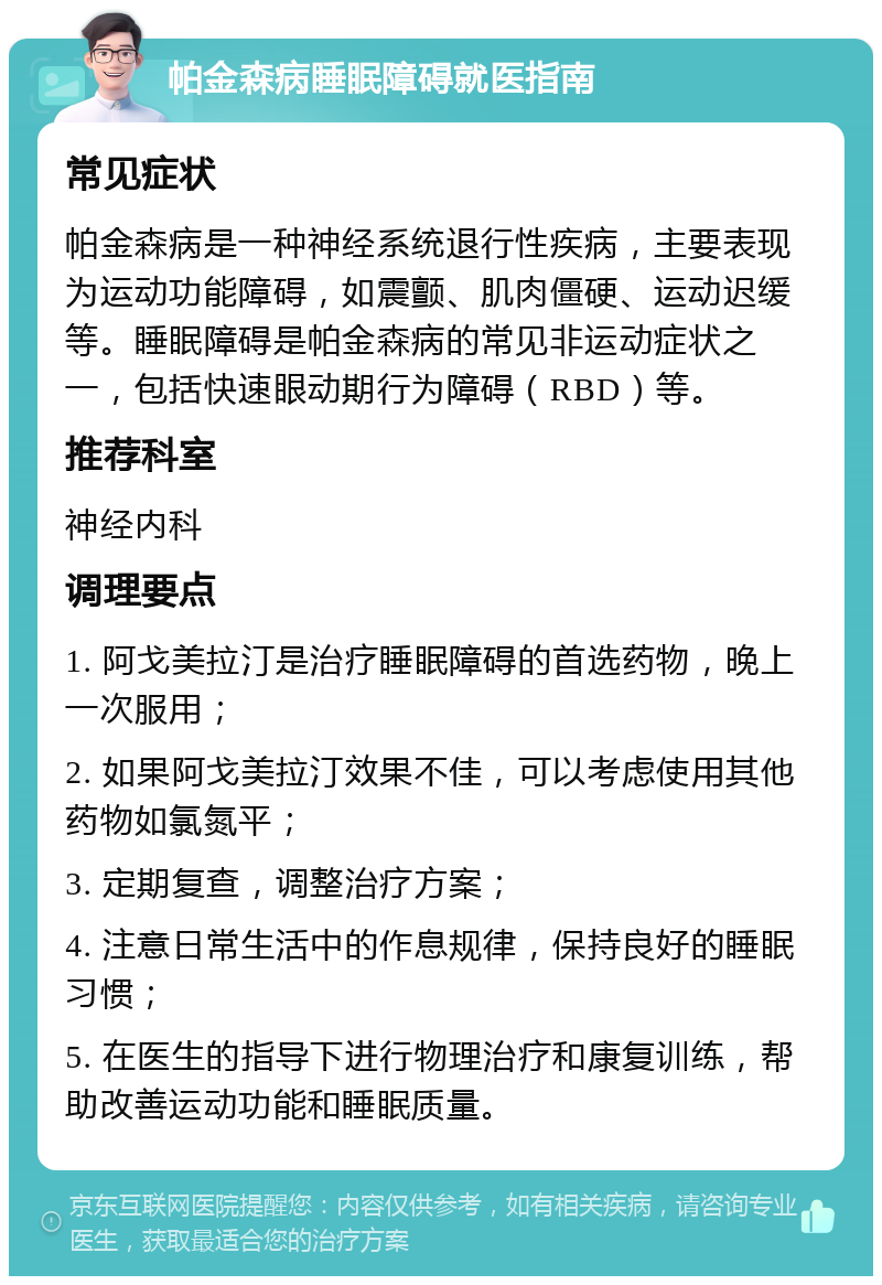 帕金森病睡眠障碍就医指南 常见症状 帕金森病是一种神经系统退行性疾病，主要表现为运动功能障碍，如震颤、肌肉僵硬、运动迟缓等。睡眠障碍是帕金森病的常见非运动症状之一，包括快速眼动期行为障碍（RBD）等。 推荐科室 神经内科 调理要点 1. 阿戈美拉汀是治疗睡眠障碍的首选药物，晚上一次服用； 2. 如果阿戈美拉汀效果不佳，可以考虑使用其他药物如氯氮平； 3. 定期复查，调整治疗方案； 4. 注意日常生活中的作息规律，保持良好的睡眠习惯； 5. 在医生的指导下进行物理治疗和康复训练，帮助改善运动功能和睡眠质量。