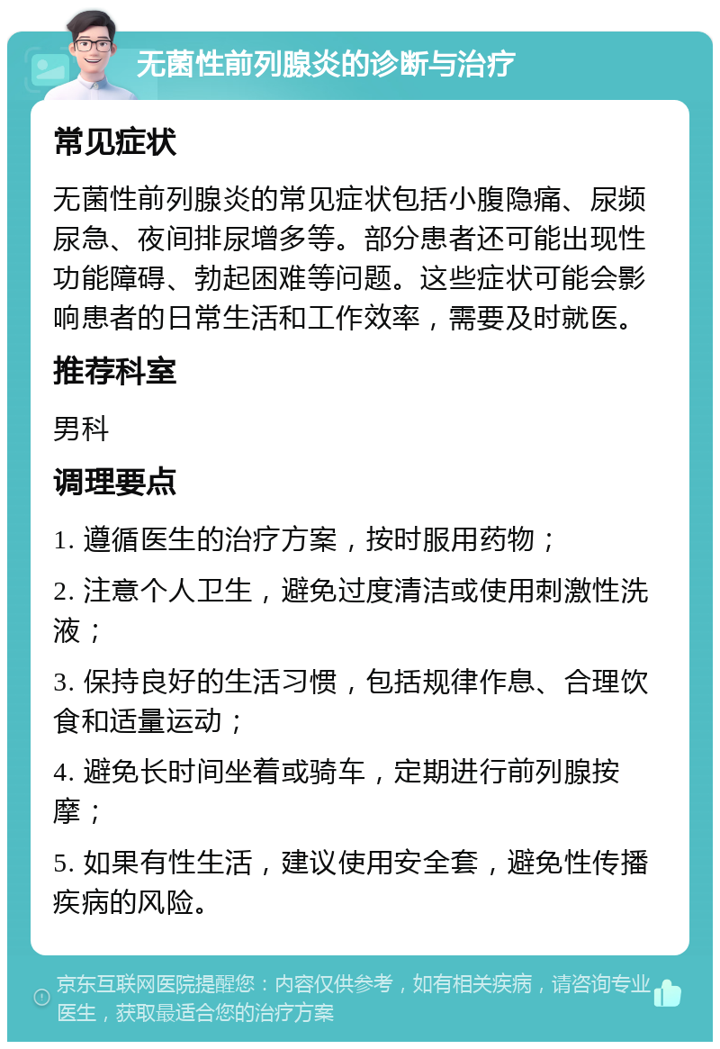 无菌性前列腺炎的诊断与治疗 常见症状 无菌性前列腺炎的常见症状包括小腹隐痛、尿频尿急、夜间排尿增多等。部分患者还可能出现性功能障碍、勃起困难等问题。这些症状可能会影响患者的日常生活和工作效率，需要及时就医。 推荐科室 男科 调理要点 1. 遵循医生的治疗方案，按时服用药物； 2. 注意个人卫生，避免过度清洁或使用刺激性洗液； 3. 保持良好的生活习惯，包括规律作息、合理饮食和适量运动； 4. 避免长时间坐着或骑车，定期进行前列腺按摩； 5. 如果有性生活，建议使用安全套，避免性传播疾病的风险。